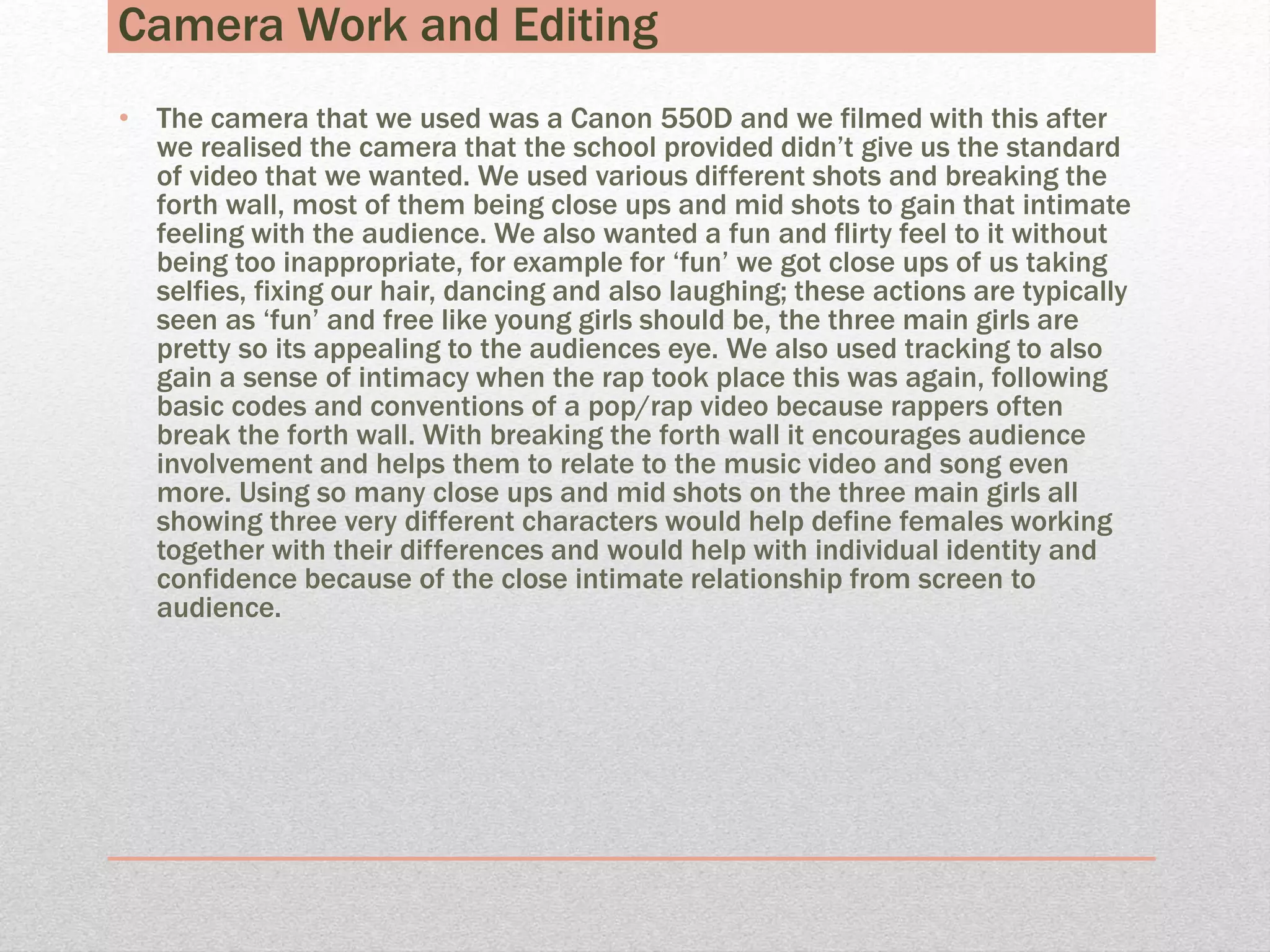 Camera Work and Editing
• The camera that we used was a Canon 550D and we filmed with this after
we realised the camera that the school provided didn’t give us the standard
of video that we wanted. We used various different shots and breaking the
forth wall, most of them being close ups and mid shots to gain that intimate
feeling with the audience. We also wanted a fun and flirty feel to it without
being too inappropriate, for example for ‘fun’ we got close ups of us taking
selfies, fixing our hair, dancing and also laughing; these actions are typically
seen as ‘fun’ and free like young girls should be, the three main girls are
pretty so its appealing to the audiences eye. We also used tracking to also
gain a sense of intimacy when the rap took place this was again, following
basic codes and conventions of a pop/rap video because rappers often
break the forth wall. With breaking the forth wall it encourages audience
involvement and helps them to relate to the music video and song even
more. Using so many close ups and mid shots on the three main girls all
showing three very different characters would help define females working
together with their differences and would help with individual identity and
confidence because of the close intimate relationship from screen to
audience.
 