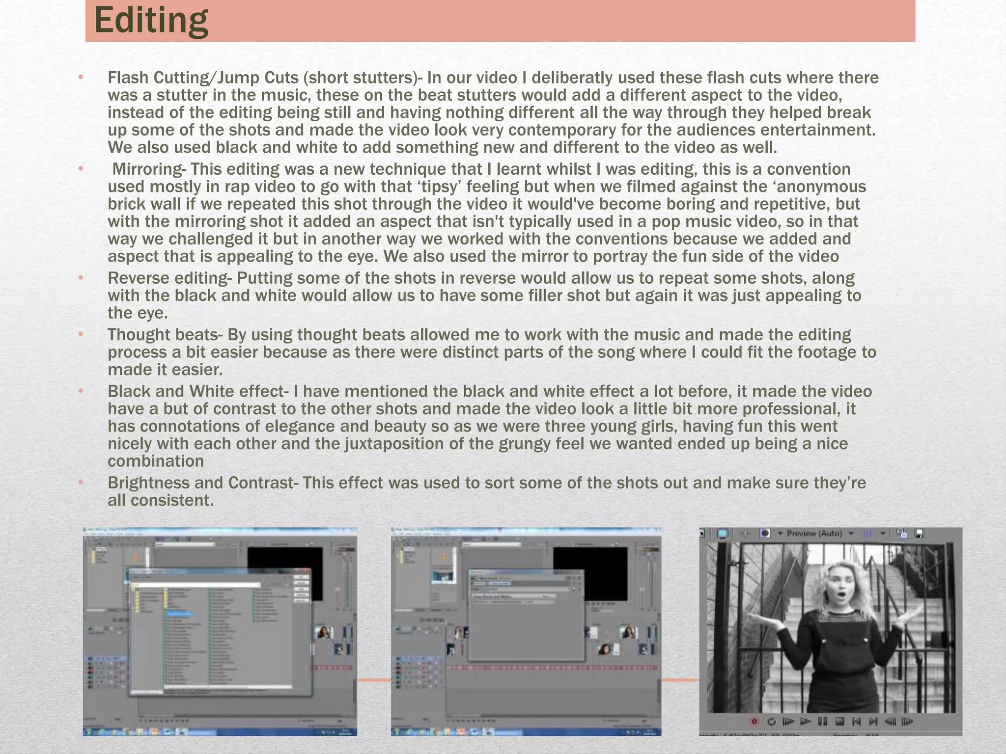 Editing
• Flash Cutting/Jump Cuts (short stutters)- In our video I deliberatly used these flash cuts where there
was a stutter in the music, these on the beat stutters would add a different aspect to the video,
instead of the editing being still and having nothing different all the way through they helped break
up some of the shots and made the video look very contemporary for the audiences entertainment.
We also used black and white to add something new and different to the video as well.
• Mirroring- This editing was a new technique that I learnt whilst I was editing, this is a convention
used mostly in rap video to go with that ‘tipsy’ feeling but when we filmed against the ‘anonymous
brick wall if we repeated this shot through the video it would've become boring and repetitive, but
with the mirroring shot it added an aspect that isn't typically used in a pop music video, so in that
way we challenged it but in another way we worked with the conventions because we added and
aspect that is appealing to the eye. We also used the mirror to portray the fun side of the video
• Reverse editing- Putting some of the shots in reverse would allow us to repeat some shots, along
with the black and white would allow us to have some filler shot but again it was just appealing to
the eye.
• Thought beats- By using thought beats allowed me to work with the music and made the editing
process a bit easier because as there were distinct parts of the song where I could fit the footage to
made it easier.
• Black and White effect- I have mentioned the black and white effect a lot before, it made the video
have a but of contrast to the other shots and made the video look a little bit more professional, it
has connotations of elegance and beauty so as we were three young girls, having fun this went
nicely with each other and the juxtaposition of the grungy feel we wanted ended up being a nice
combination
• Brightness and Contrast- This effect was used to sort some of the shots out and make sure they’re
all consistent.
 