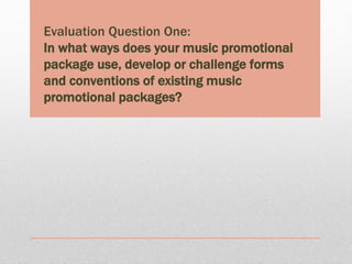 Evaluation Question One:
In what ways does your music promotional
package use, develop or challenge forms
and conventions of existing music
promotional packages?
 