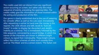 The credits used did not distract from any significant
action occurring on screen, but rather only the initial
sequence of events, preceding the opening titles. The
credits solely give the information of those involved within
the acting and production of the film.
Our genre is clearly established due to the use of swearing
for comedic effect as well as the cuts used. Immediately
after requesting a cashier to hand over the money in the
register, the clerk refuses and tells Jacob to “fuck off,
[mate]” in order to display her discontent and Jacob’s
inability as a criminal. This is immediately followed by the
title sequence, connected by a sound bridge, in which the
names of the characters are shown in different bright
colours, to signal their individuality. These bright colours,
reflect the colour schemes of other such comedy films
such as ‘The Mask’ and to a certain extent, ‘The Italian Job’.
 