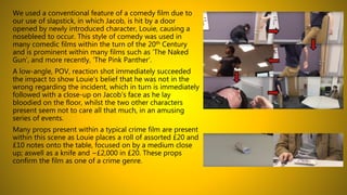 We used a conventional feature of a comedy film due to
our use of slapstick, in which Jacob, is hit by a door
opened by newly introduced character, Louie, causing a
nosebleed to occur. This style of comedy was used in
many comedic films within the turn of the 20th Century
and is prominent within many films such as ‘The Naked
Gun’, and more recently, ‘The Pink Panther’.
A low-angle, POV, reaction shot immediately succeeded
the impact to show Louie’s belief that he was not in the
wrong regarding the incident, which in turn is immediately
followed with a close-up on Jacob’s face as he lay
bloodied on the floor, whilst the two other characters
present seem not to care all that much, in an amusing
series of events.
Many props present within a typical crime film are present
within this scene as Louie places a roll of assorted £20 and
£10 notes onto the table, focused on by a medium close
up; aswell as a knife and ~£2,000 in £20. These props
confirm the film as one of a crime genre.
 