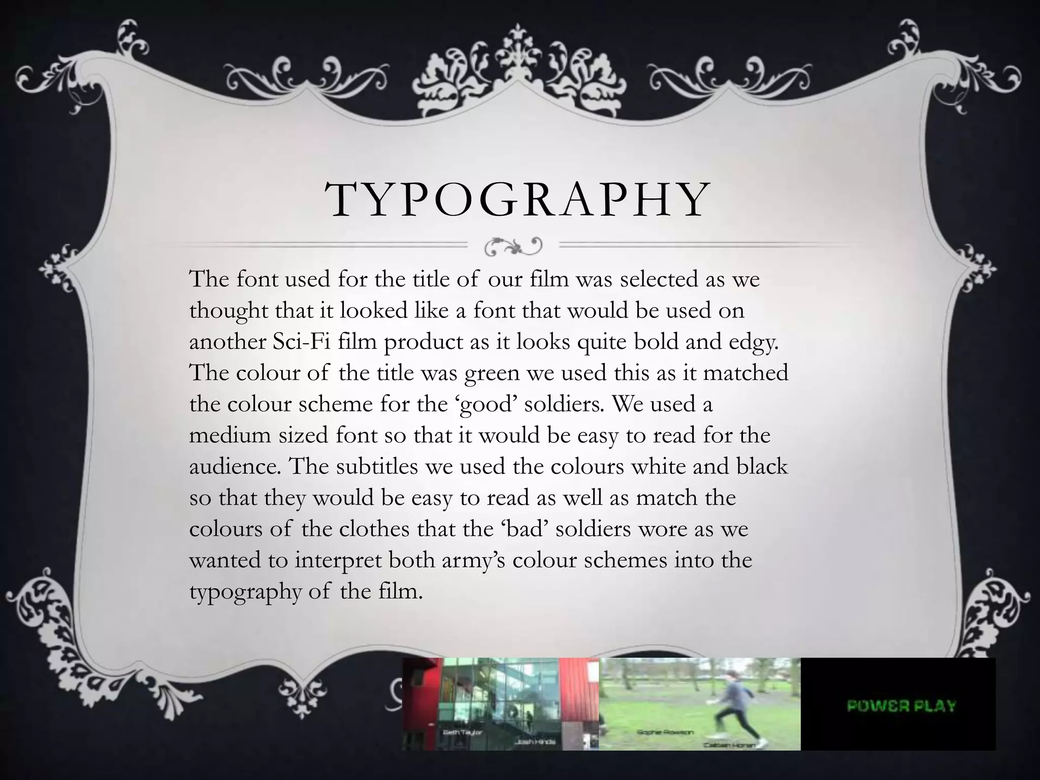 TYPOGRAPHY
The font used for the title of our film was selected as we
thought that it looked like a font that would be used on
another Sci-Fi film product as it looks quite bold and edgy.
The colour of the title was green we used this as it matched
the colour scheme for the ‘good’ soldiers. We used a
medium sized font so that it would be easy to read for the
audience. The subtitles we used the colours white and black
so that they would be easy to read as well as match the
colours of the clothes that the ‘bad’ soldiers wore as we
wanted to interpret both army’s colour schemes into the
typography of the film.
 