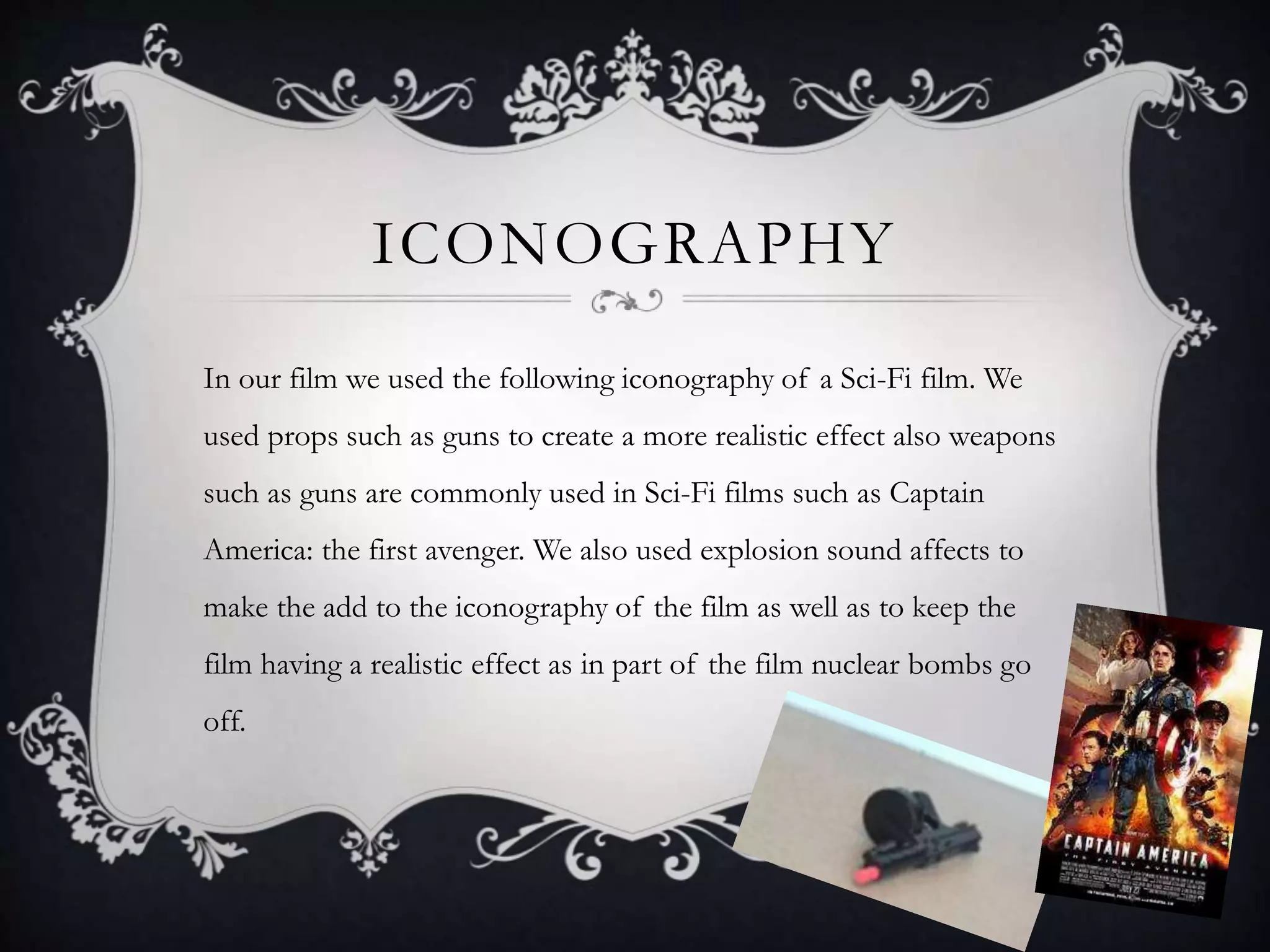 ICONOGRAPHY
In our film we used the following iconography of a Sci-Fi film. We
used props such as guns to create a more realistic effect also weapons
such as guns are commonly used in Sci-Fi films such as Captain
America: the first avenger. We also used explosion sound affects to
make the add to the iconography of the film as well as to keep the
film having a realistic effect as in part of the film nuclear bombs go
off.
 