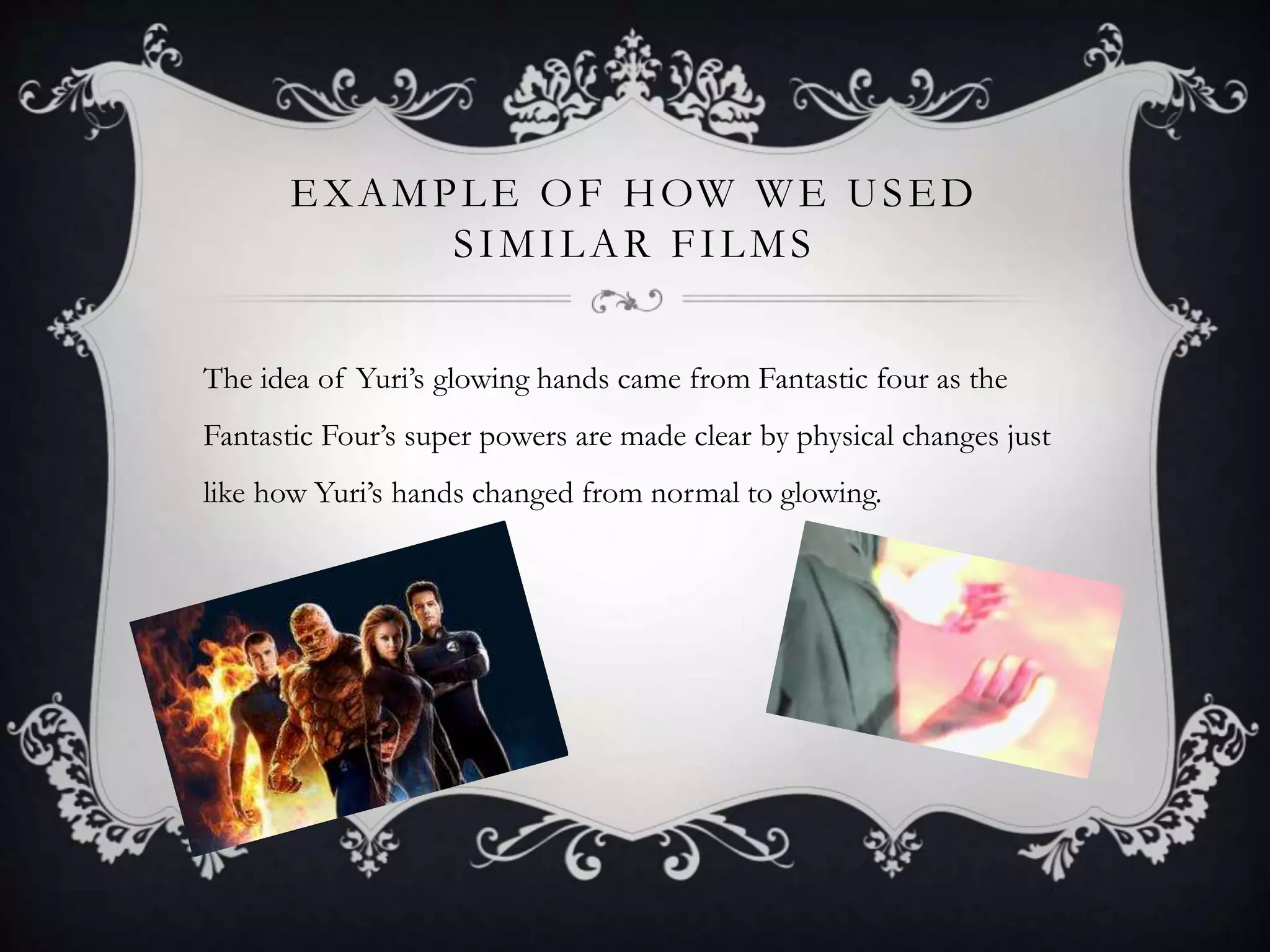 EXAMPLE OF HOW WE USED
SIMILAR FILMS
The idea of Yuri’s glowing hands came from Fantastic four as the
Fantastic Four’s super powers are made clear by physical changes just
like how Yuri’s hands changed from normal to glowing.
 