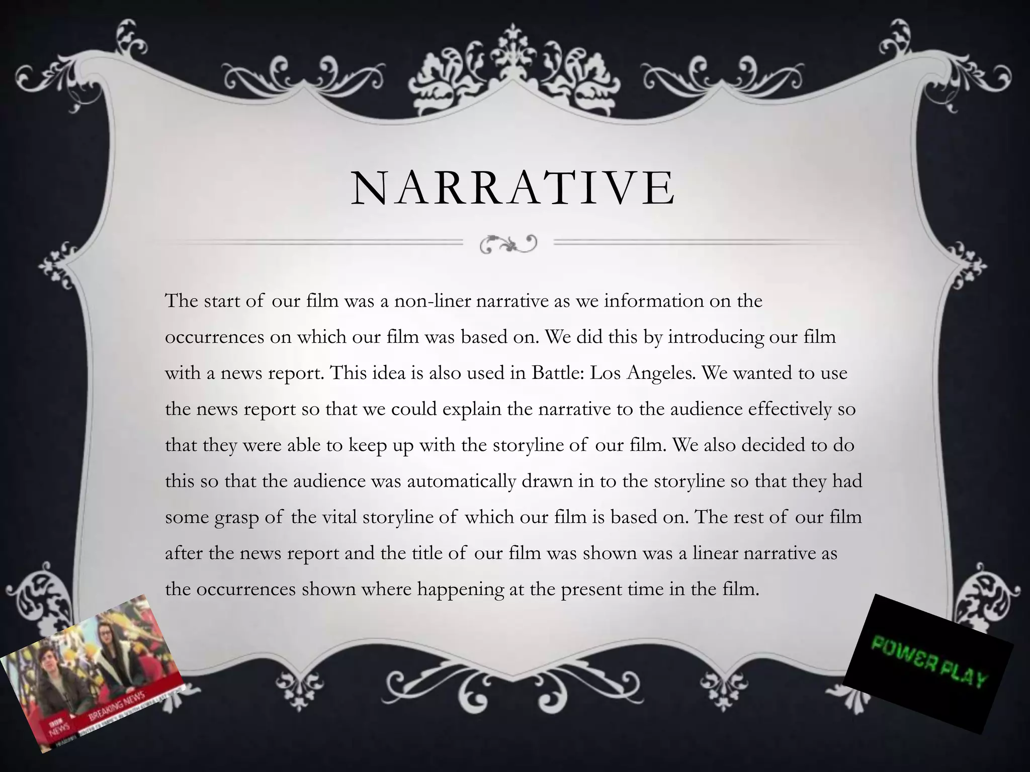 NARRATIVE
The start of our film was a non-liner narrative as we information on the
occurrences on which our film was based on. We did this by introducing our film
with a news report. This idea is also used in Battle: Los Angeles. We wanted to use
the news report so that we could explain the narrative to the audience effectively so
that they were able to keep up with the storyline of our film. We also decided to do
this so that the audience was automatically drawn in to the storyline so that they had
some grasp of the vital storyline of which our film is based on. The rest of our film
after the news report and the title of our film was shown was a linear narrative as
the occurrences shown where happening at the present time in the film.
 