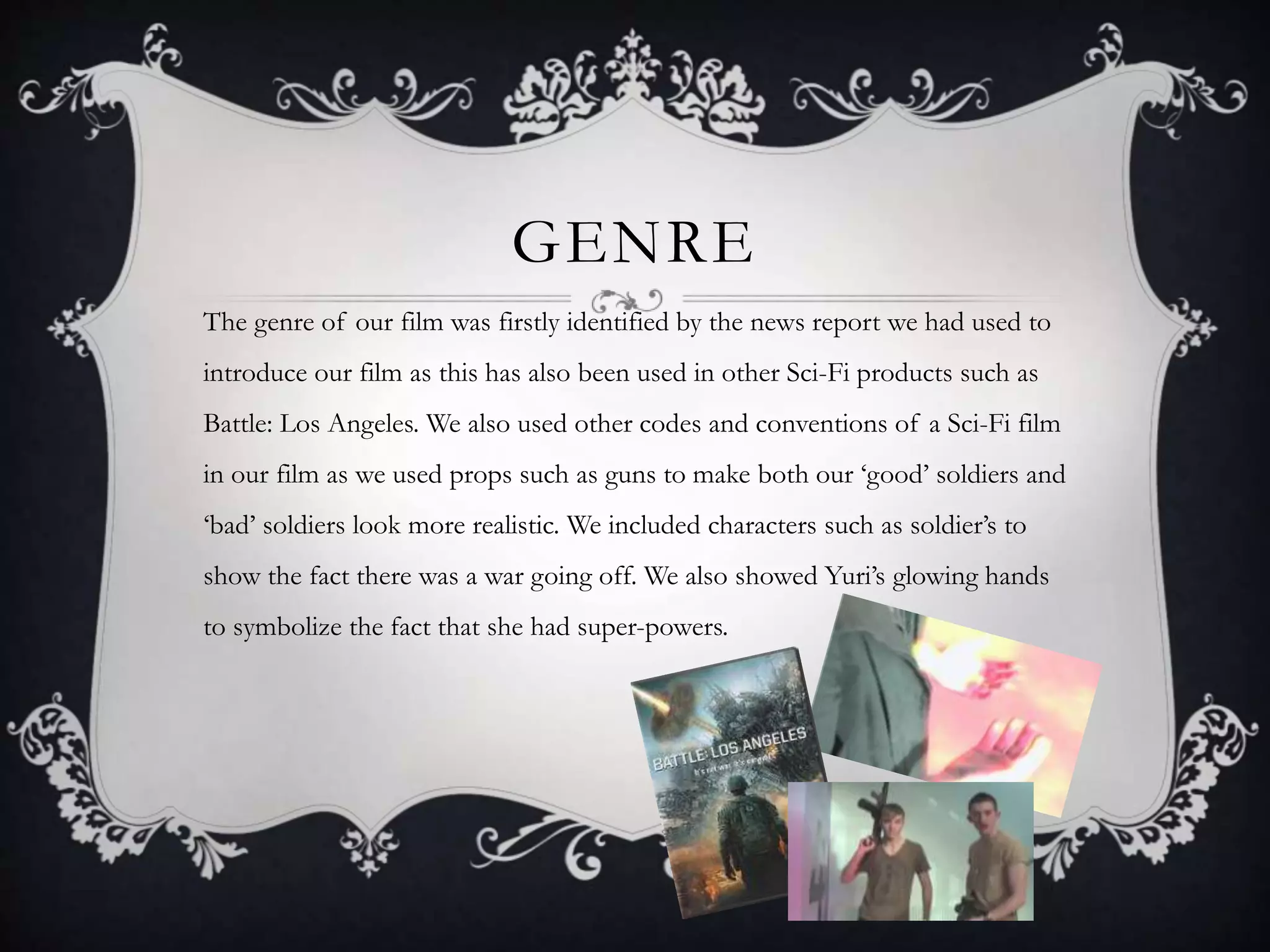 GENRE
The genre of our film was firstly identified by the news report we had used to
introduce our film as this has also been used in other Sci-Fi products such as
Battle: Los Angeles. We also used other codes and conventions of a Sci-Fi film
in our film as we used props such as guns to make both our ‘good’ soldiers and
‘bad’ soldiers look more realistic. We included characters such as soldier’s to
show the fact there was a war going off. We also showed Yuri’s glowing hands
to symbolize the fact that she had super-powers.
 