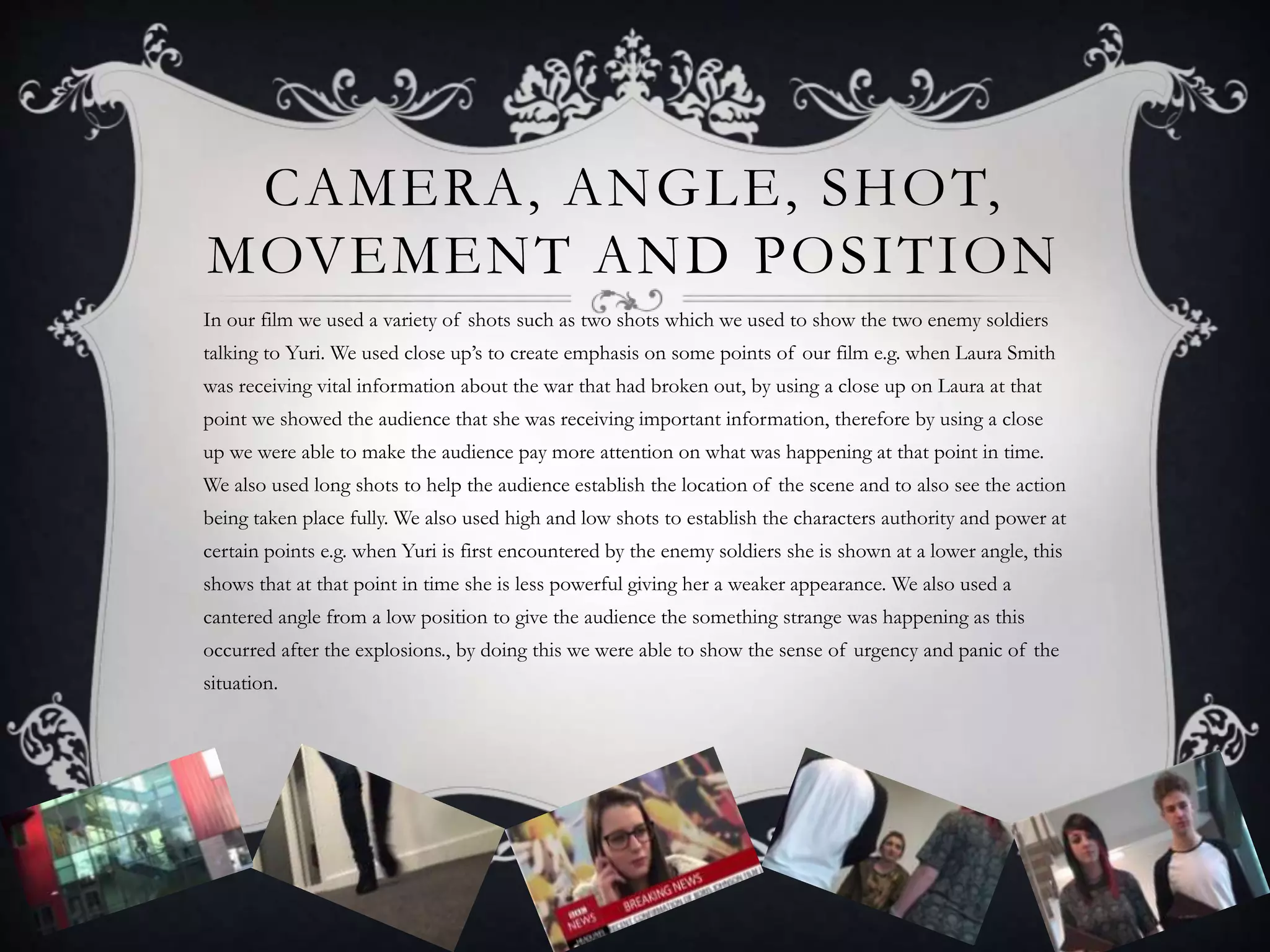 CAMERA, ANGLE, SHOT,
MOVEMENT AND POSITION
In our film we used a variety of shots such as two shots which we used to show the two enemy soldiers
talking to Yuri. We used close up’s to create emphasis on some points of our film e.g. when Laura Smith
was receiving vital information about the war that had broken out, by using a close up on Laura at that
point we showed the audience that she was receiving important information, therefore by using a close
up we were able to make the audience pay more attention on what was happening at that point in time.
We also used long shots to help the audience establish the location of the scene and to also see the action
being taken place fully. We also used high and low shots to establish the characters authority and power at
certain points e.g. when Yuri is first encountered by the enemy soldiers she is shown at a lower angle, this
shows that at that point in time she is less powerful giving her a weaker appearance. We also used a
cantered angle from a low position to give the audience the something strange was happening as this
occurred after the explosions., by doing this we were able to show the sense of urgency and panic of the
situation.
 