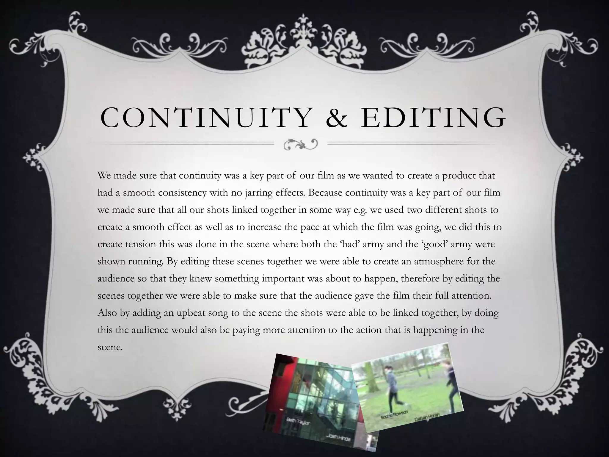 CONTINUITY & EDITING
We made sure that continuity was a key part of our film as we wanted to create a product that
had a smooth consistency with no jarring effects. Because continuity was a key part of our film
we made sure that all our shots linked together in some way e.g. we used two different shots to
create a smooth effect as well as to increase the pace at which the film was going, we did this to
create tension this was done in the scene where both the ‘bad’ army and the ‘good’ army were
shown running. By editing these scenes together we were able to create an atmosphere for the
audience so that they knew something important was about to happen, therefore by editing the
scenes together we were able to make sure that the audience gave the film their full attention.
Also by adding an upbeat song to the scene the shots were able to be linked together, by doing
this the audience would also be paying more attention to the action that is happening in the
scene.
 