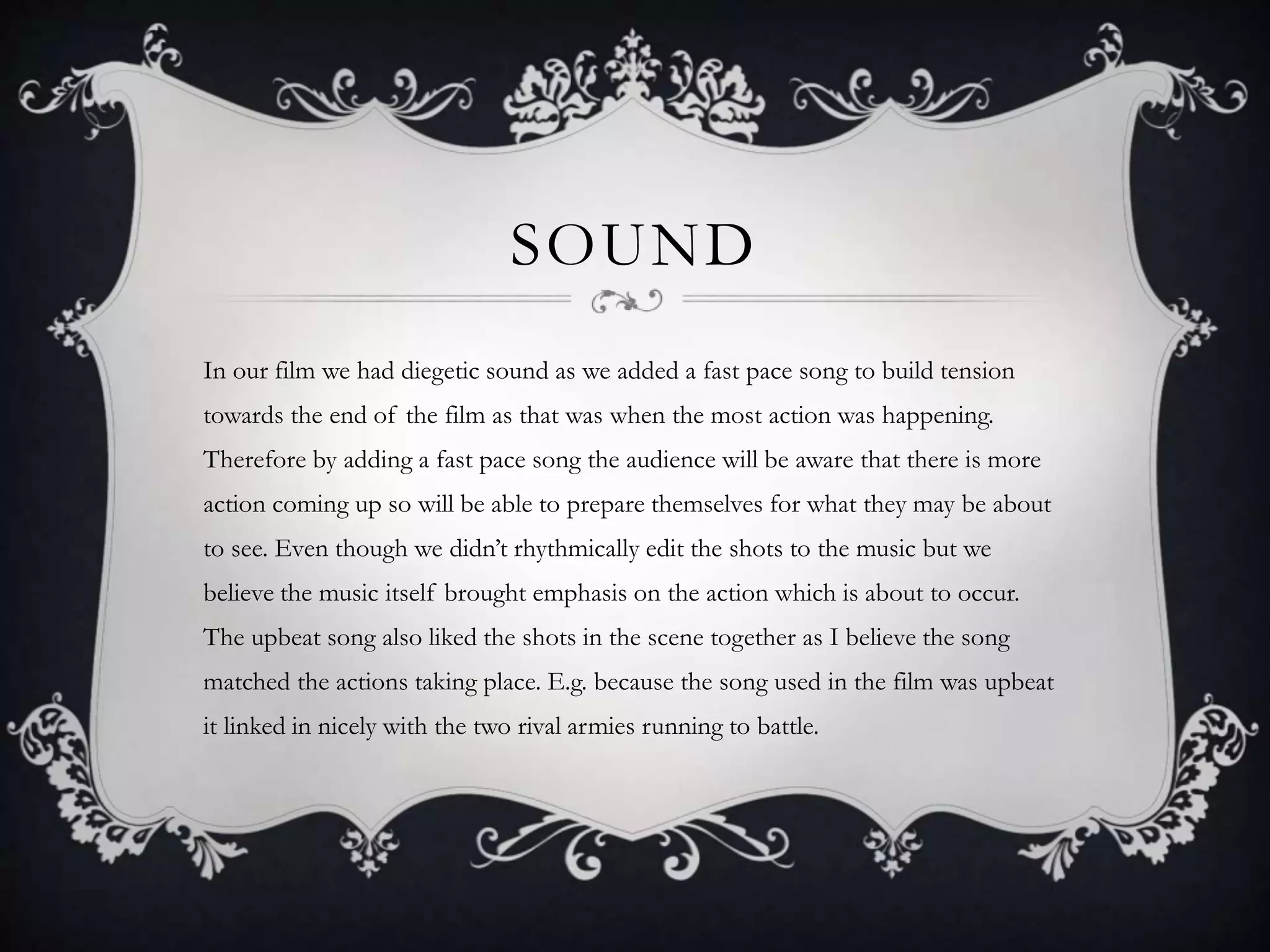 SOUND
In our film we had diegetic sound as we added a fast pace song to build tension
towards the end of the film as that was when the most action was happening.
Therefore by adding a fast pace song the audience will be aware that there is more
action coming up so will be able to prepare themselves for what they may be about
to see. Even though we didn’t rhythmically edit the shots to the music but we
believe the music itself brought emphasis on the action which is about to occur.
The upbeat song also liked the shots in the scene together as I believe the song
matched the actions taking place. E.g. because the song used in the film was upbeat
it linked in nicely with the two rival armies running to battle.
 
