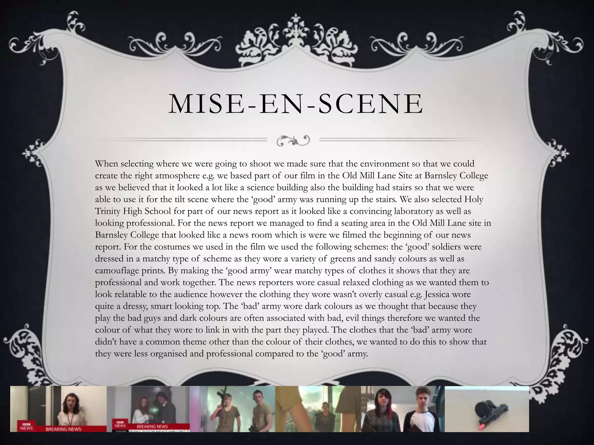 MISE-EN-SCENE
When selecting where we were going to shoot we made sure that the environment so that we could
create the right atmosphere e.g. we based part of our film in the Old Mill Lane Site at Barnsley College
as we believed that it looked a lot like a science building also the building had stairs so that we were
able to use it for the tilt scene where the ‘good’ army was running up the stairs. We also selected Holy
Trinity High School for part of our news report as it looked like a convincing laboratory as well as
looking professional. For the news report we managed to find a seating area in the Old Mill Lane site in
Barnsley College that looked like a news room which is were we filmed the beginning of our news
report. For the costumes we used in the film we used the following schemes: the ‘good’ soldiers were
dressed in a matchy type of scheme as they wore a variety of greens and sandy colours as well as
camouflage prints. By making the ‘good army’ wear matchy types of clothes it shows that they are
professional and work together. The news reporters wore casual relaxed clothing as we wanted them to
look relatable to the audience however the clothing they wore wasn’t overly casual e.g. Jessica wore
quite a dressy, smart looking top. The ‘bad’ army wore dark colours as we thought that because they
play the bad guys and dark colours are often associated with bad, evil things therefore we wanted the
colour of what they wore to link in with the part they played. The clothes that the ‘bad’ army wore
didn’t have a common theme other than the colour of their clothes, we wanted to do this to show that
they were less organised and professional compared to the ‘good’ army.
 