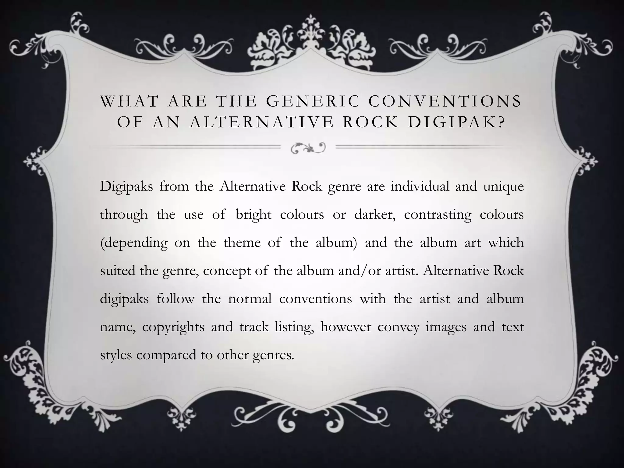WHAT ARE THE GENERIC CONVENTIONS
O F A N A LT E R N A T I V E R O C K D I G I PA K ?

Digipaks from the Alternative Rock genre are individual and unique
through the use of bright colours or darker, contrasting colours
(depending on the theme of the album) and the album art which

suited the genre, concept of the album and/or artist. Alternative Rock
digipaks follow the normal conventions with the artist and album
name, copyrights and track listing, however convey images and text
styles compared to other genres.

 