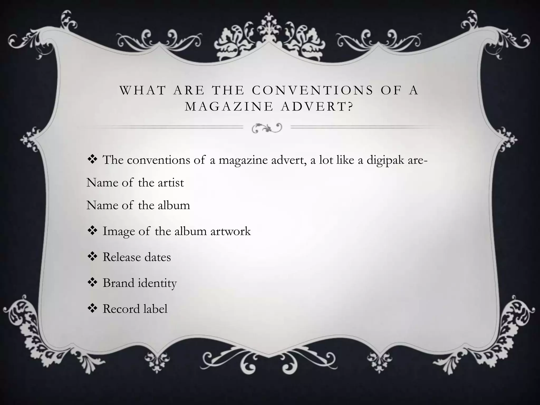 WHAT ARE THE CONVENTIONS OF A
MAG A ZIN E A DV ERT?

 The conventions of a magazine advert, a lot like a digipak areName of the artist
Name of the album
 Image of the album artwork
 Release dates
 Brand identity
 Record label

 