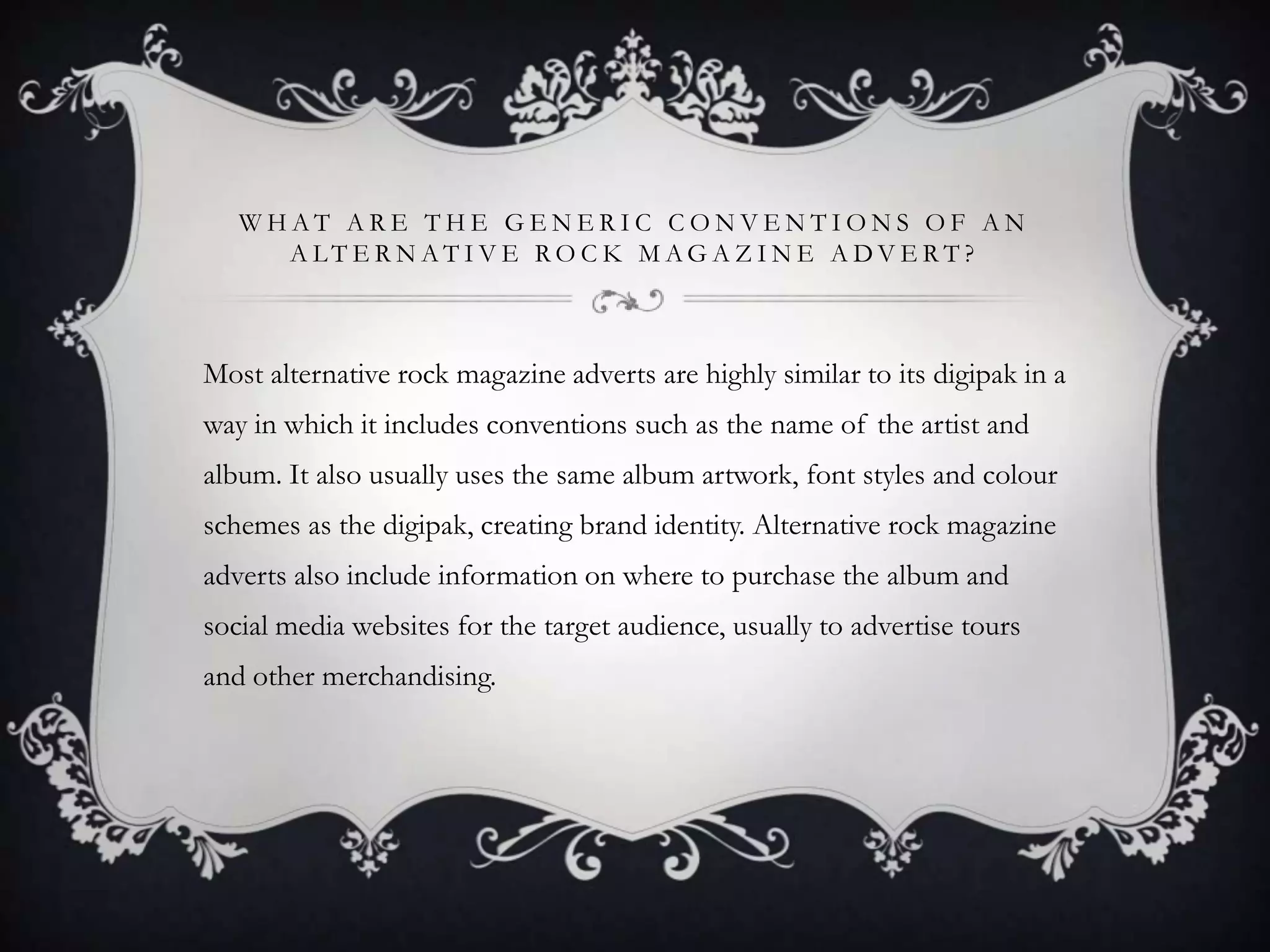 WHAT ARE THE GENERIC CONVENTIONS OF AN
A LT E R N AT I V E RO C K M AG A Z I N E A DV E RT ?

Most alternative rock magazine adverts are highly similar to its digipak in a
way in which it includes conventions such as the name of the artist and
album. It also usually uses the same album artwork, font styles and colour
schemes as the digipak, creating brand identity. Alternative rock magazine
adverts also include information on where to purchase the album and
social media websites for the target audience, usually to advertise tours
and other merchandising.

 
