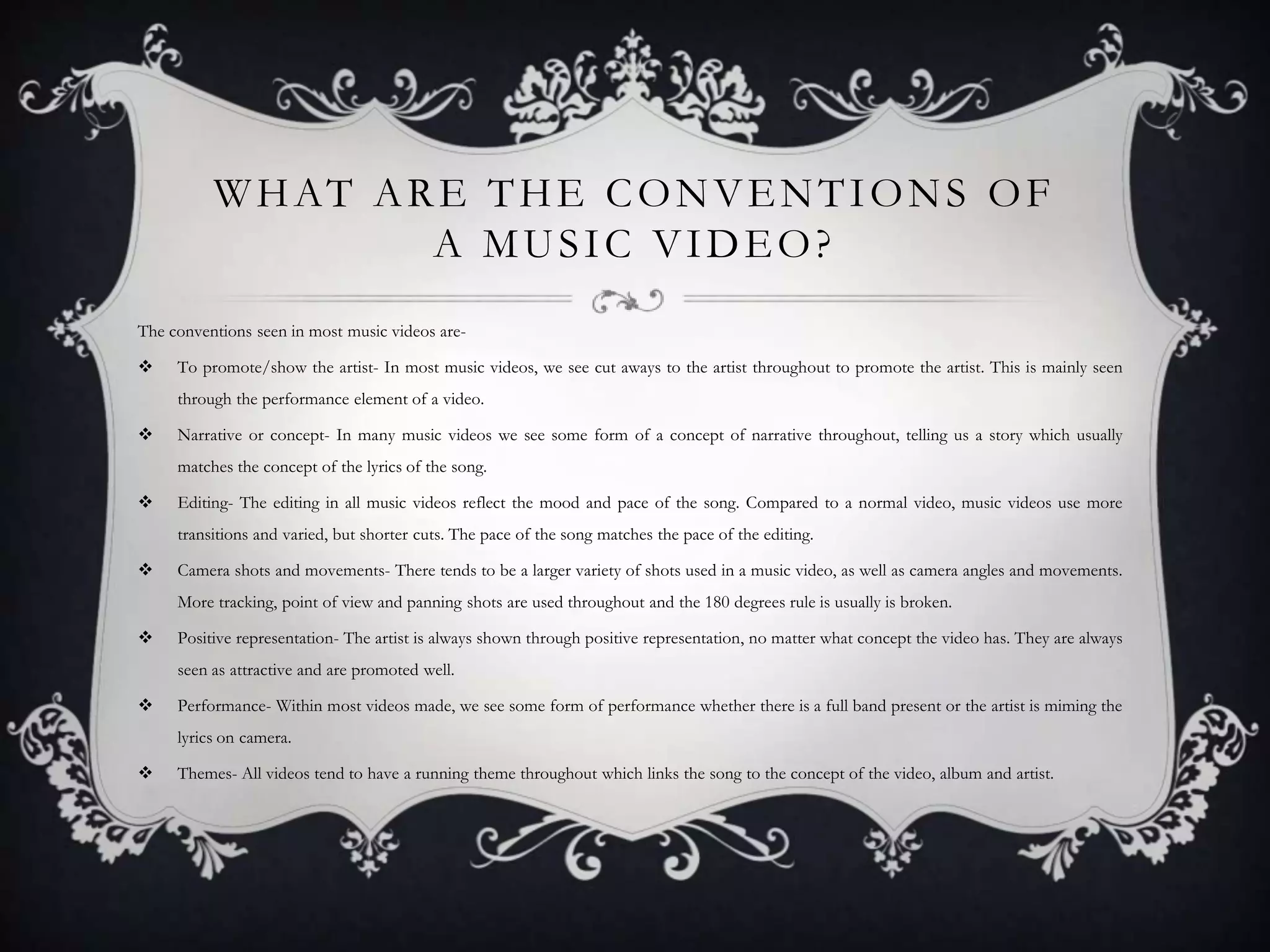 W H AT A R E T H E C O N V E N T I O N S O F
A MUSIC VIDEO?
The conventions seen in most music videos are

To promote/show the artist- In most music videos, we see cut aways to the artist throughout to promote the artist. This is mainly seen
through the performance element of a video.



Narrative or concept- In many music videos we see some form of a concept of narrative throughout, telling us a story which usually
matches the concept of the lyrics of the song.



Editing- The editing in all music videos reflect the mood and pace of the song. Compared to a normal video, music videos use more
transitions and varied, but shorter cuts. The pace of the song matches the pace of the editing.



Camera shots and movements- There tends to be a larger variety of shots used in a music video, as well as camera angles and movements.
More tracking, point of view and panning shots are used throughout and the 180 degrees rule is usually is broken.



Positive representation- The artist is always shown through positive representation, no matter what concept the video has. They are always
seen as attractive and are promoted well.



Performance- Within most videos made, we see some form of performance whether there is a full band present or the artist is miming the
lyrics on camera.



Themes- All videos tend to have a running theme throughout which links the song to the concept of the video, album and artist.

 