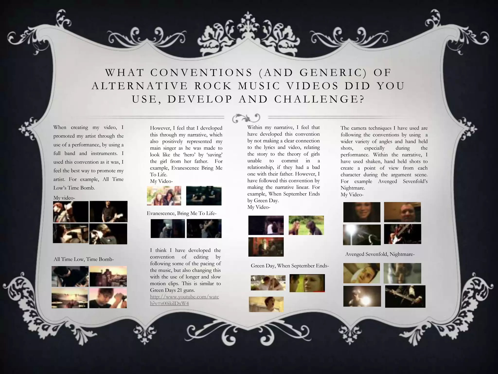 WHAT CONVENTIONS (AND GENERIC) OF
A LT E R N AT I V E RO C K M U S I C V I D E O S D I D YO U
USE, DEVELOP AND CHALLENGE?
When creating my video, I
promoted my artist through the
use of a performance, by using a
full band and instruments. I
used this convention as it was, I
feel the best way to promote my
artist. For example, All Time

However, I feel that I developed
this through my narrative, which
also positively represented my
main singer as he was made to
look like the ‘hero’ by ‘saving’
the girl from her father. For
example, Evanescence Bring Me
To Life.
My Video-

Low’s Time Bomb.
My videoEvanescence, Bring Me To Life-

All Time Low, Time Bomb-

I think I have developed the
convention of editing by
following some of the pacing of
the music, but also changing this
with the use of longer and slow
motion clips. This is similar to
Green Days 21 guns.
http://www.youtube.com/watc
h?v=r00ikilDxW4

Within my narrative, I feel that
have developed this convention
by not making a clear connection
to the lyrics and video, relating
the story to the theory of girls
unable to commit in a
relationship, if they had a bad
one with their father. However, I
have followed this convention by
making the narrative linear. For
example, When September Ends
by Green Day.
My Video-

The camera techniques I have used are
following the conventions by using a
wider variety of angles and hand held
shots,
especially
during
the
performance. Within the narrative, I
have used shaken, hand held shots to
create a point of view from each
character during the argument scene.
For example Avenged Sevenfold’s
Nightmare.
My Video-

Avenged Sevenfold, NightmareGreen Day, When September Ends-

 