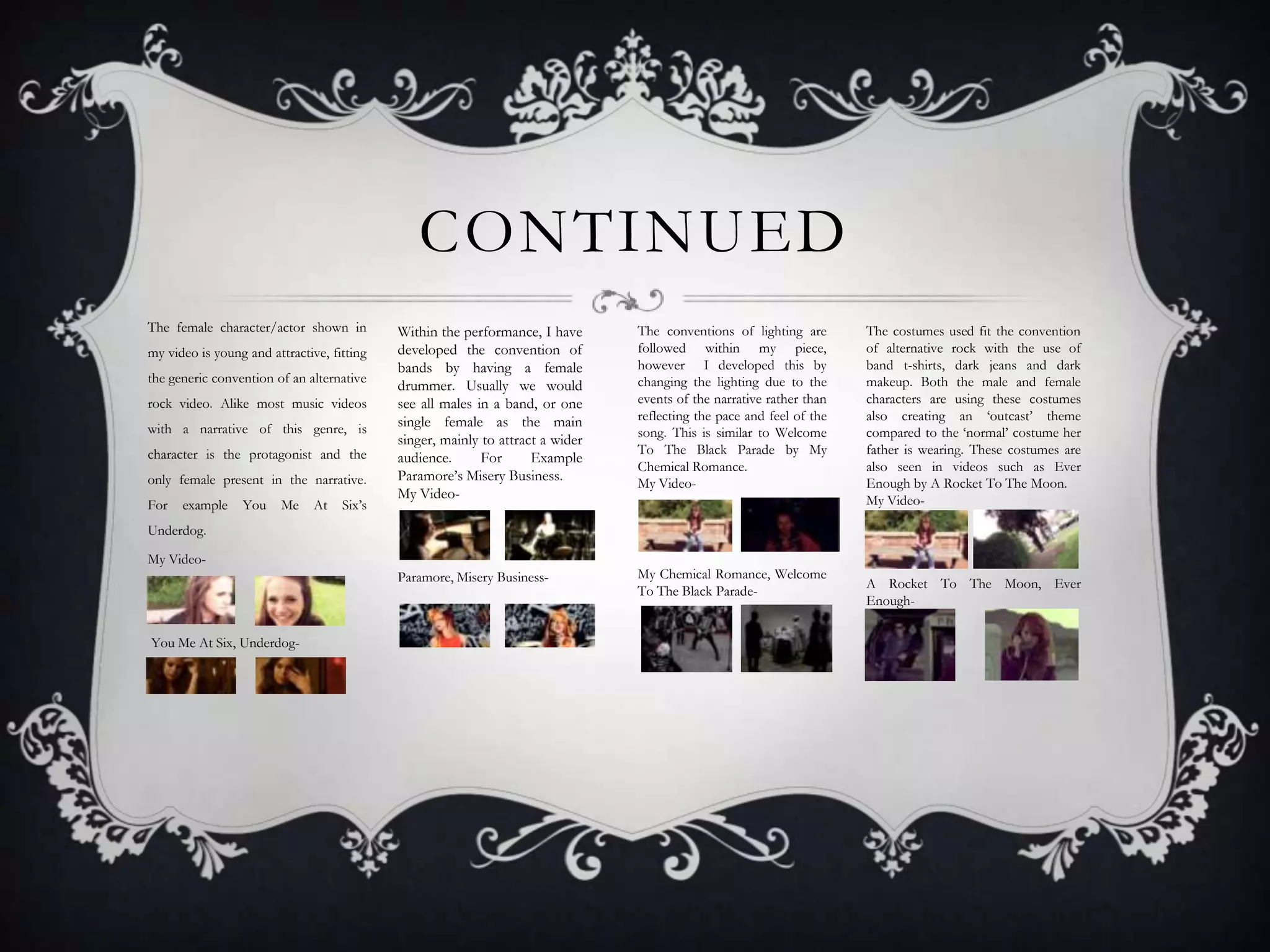 CONTINUED
The female character/actor shown in
the generic convention of an alternative
rock video. Alike most music videos
with a narrative of this genre, is
character is the protagonist and the
only female present in the narrative.
For

example

You

Me

At

Six’s

Within the performance, I have
developed the convention of
bands by having a female
drummer. Usually we would
see all males in a band, or one
single female as the main
singer, mainly to attract a wider
audience.
For
Example
Paramore’s Misery Business.
My Video-

The conventions of lighting are
followed within my piece,
however I developed this by
changing the lighting due to the
events of the narrative rather than
reflecting the pace and feel of the
song. This is similar to Welcome
To The Black Parade by My
Chemical Romance.
My Video-

Paramore, Misery Business-

my video is young and attractive, fitting

My Chemical Romance, Welcome
To The Black Parade-

The costumes used fit the convention
of alternative rock with the use of
band t-shirts, dark jeans and dark
makeup. Both the male and female
characters are using these costumes
also creating an ‘outcast’ theme
compared to the ‘normal’ costume her
father is wearing. These costumes are
also seen in videos such as Ever
Enough by A Rocket To The Moon.
My Video-

Underdog.
My Video-

You Me At Six, Underdog-

A Rocket To The Moon, Ever
Enough-

 