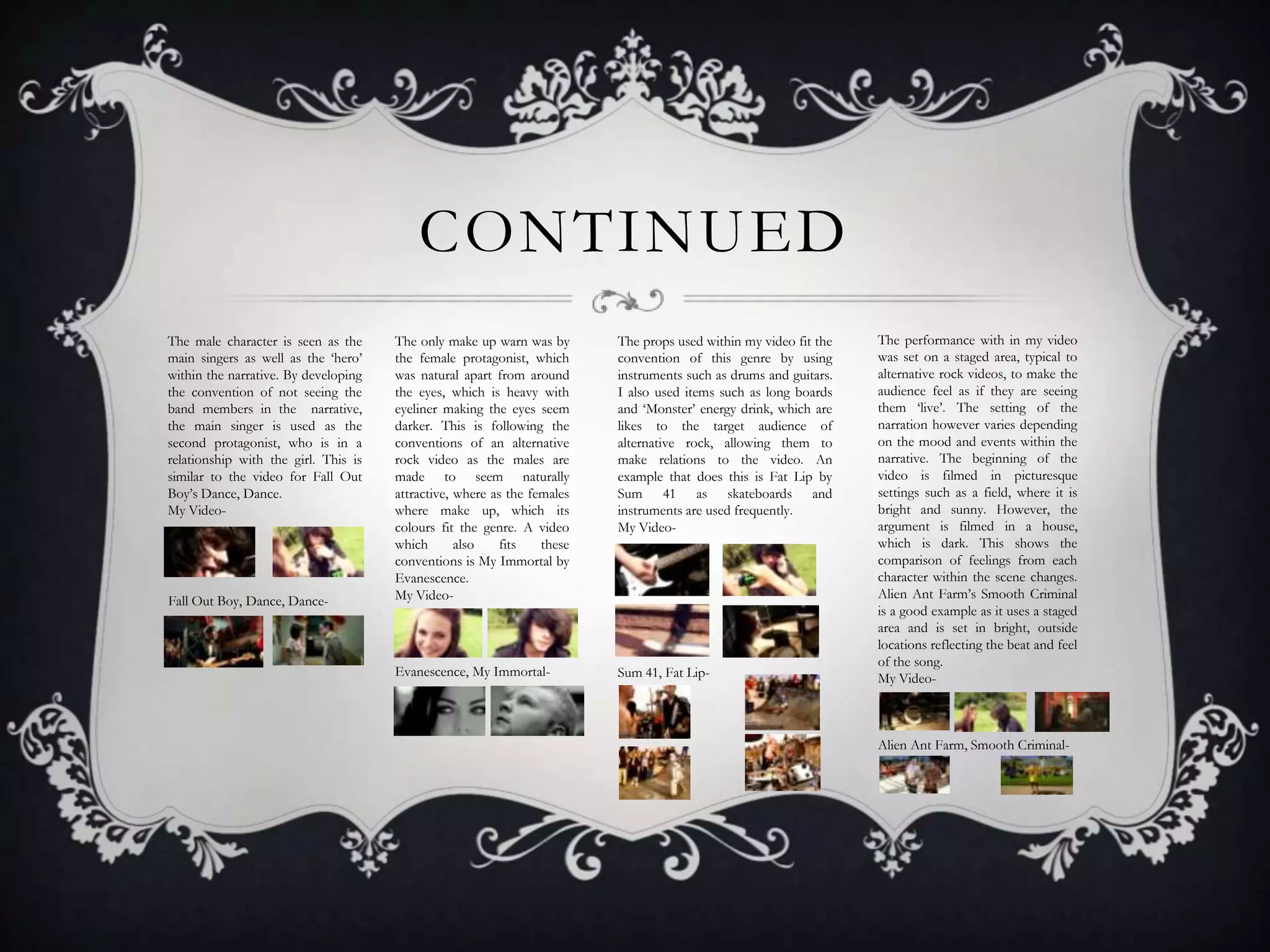 CONTINUED
The male character is seen as the
main singers as well as the ‘hero’
within the narrative. By developing
the convention of not seeing the
band members in the narrative,
the main singer is used as the
second protagonist, who is in a
relationship with the girl. This is
similar to the video for Fall Out
Boy’s Dance, Dance.
My Video-

Fall Out Boy, Dance, Dance-

The only make up warn was by
the female protagonist, which
was natural apart from around
the eyes, which is heavy with
eyeliner making the eyes seem
darker. This is following the
conventions of an alternative
rock video as the males are
made to seem naturally
attractive, where as the females
where make up, which its
colours fit the genre. A video
which
also
fits
these
conventions is My Immortal by
Evanescence.
My Video-

The props used within my video fit the
convention of this genre by using
instruments such as drums and guitars.
I also used items such as long boards
and ‘Monster’ energy drink, which are
likes to the target audience of
alternative rock, allowing them to
make relations to the video. An
example that does this is Fat Lip by
Sum 41 as skateboards and
instruments are used frequently.
My Video-

Evanescence, My Immortal-

Sum 41, Fat Lip-

The performance with in my video
was set on a staged area, typical to
alternative rock videos, to make the
audience feel as if they are seeing
them ‘live’. The setting of the
narration however varies depending
on the mood and events within the
narrative. The beginning of the
video is filmed in picturesque
settings such as a field, where it is
bright and sunny. However, the
argument is filmed in a house,
which is dark. This shows the
comparison of feelings from each
character within the scene changes.
Alien Ant Farm’s Smooth Criminal
is a good example as it uses a staged
area and is set in bright, outside
locations reflecting the beat and feel
of the song.
My Video-

Alien Ant Farm, Smooth Criminal-

 