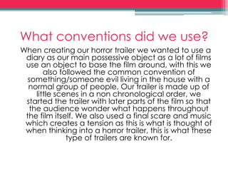 What conventions did we use?
When creating our horror trailer we wanted to use a
diary as our main possessive object as a lot of films
use an object to base the film around, with this we
also followed the common convention of
something/someone evil living in the house with a
normal group of people. Our trailer is made up of
little scenes in a non chronological order, we
started the trailer with later parts of the film so that
the audience wonder what happens throughout
the film itself. We also used a final scare and music
which creates a tension as this is what is thought of
when thinking into a horror trailer, this is what these
type of trailers are known for.
 