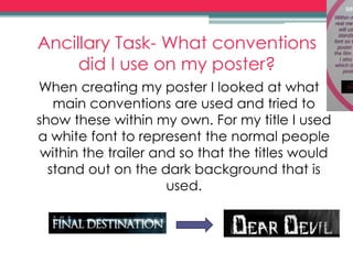 Ancillary Task- What conventions
did I use on my poster?
When creating my poster I looked at what
main conventions are used and tried to
show these within my own. For my title I used
a white font to represent the normal people
within the trailer and so that the titles would
stand out on the dark background that is
used.
 