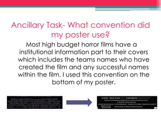 Ancillary Task- What convention did
my poster use?
Most high budget horror films have a
institutional information part to their covers
which includes the teams names who have
created the film and any successful names
within the film. I used this convention on the
bottom of my poster.
 