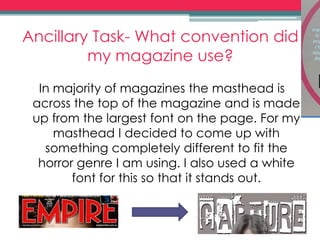 Ancillary Task- What convention did
my magazine use?
In majority of magazines the masthead is
across the top of the magazine and is made
up from the largest font on the page. For my
masthead I decided to come up with
something completely different to fit the
horror genre I am using. I also used a white
font for this so that it stands out.
 