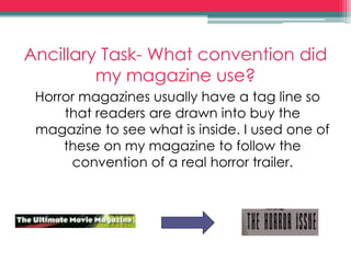 Ancillary Task- What convention did
my magazine use?
Horror magazines usually have a tag line so
that readers are drawn into buy the
magazine to see what is inside. I used one of
these on my magazine to follow the
convention of a real horror trailer.
 