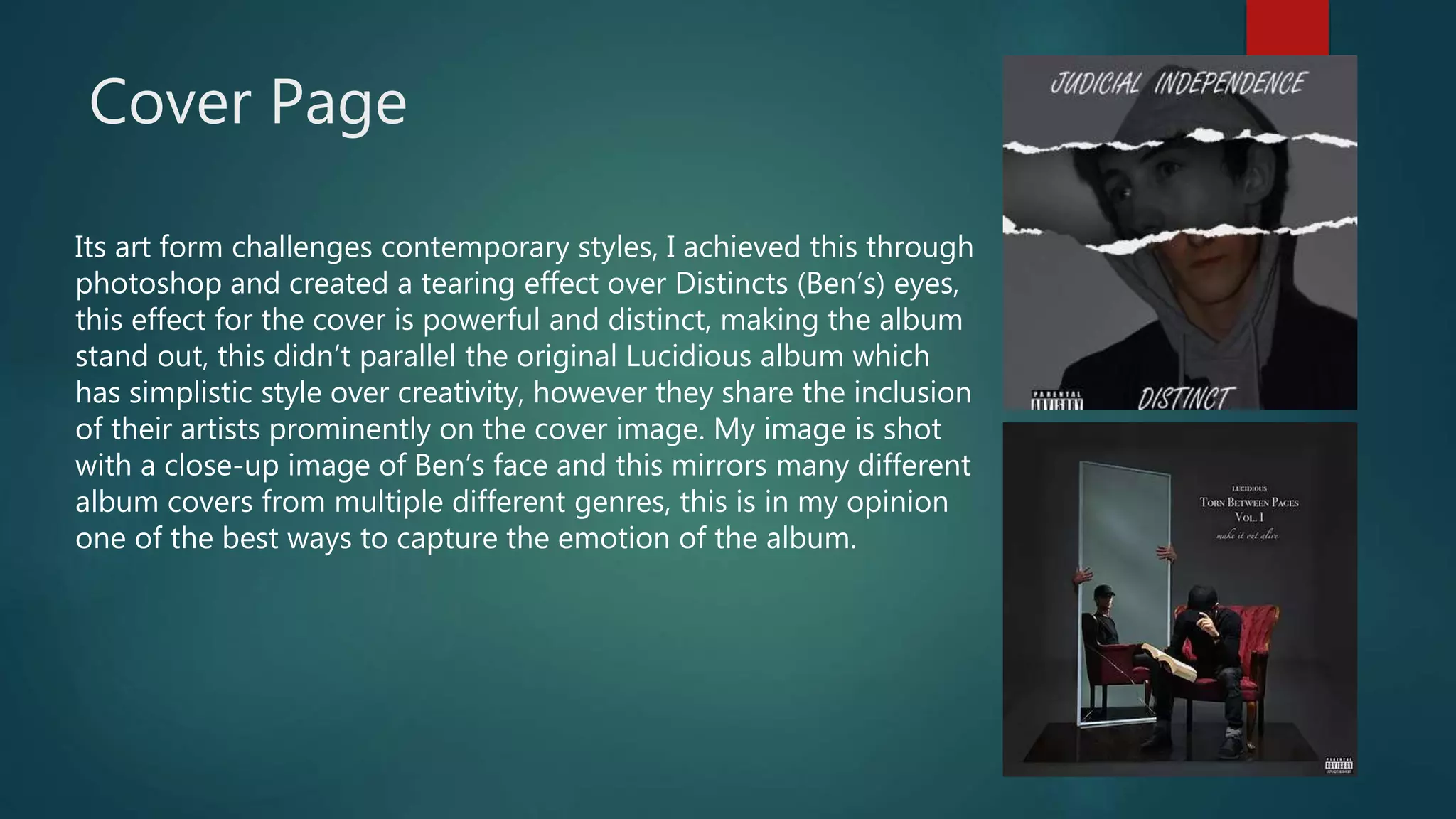 Cover Page
Its art form challenges contemporary styles, I achieved this through
photoshop and created a tearing effect over Distincts (Ben’s) eyes,
this effect for the cover is powerful and distinct, making the album
stand out, this didn’t parallel the original Lucidious album which
has simplistic style over creativity, however they share the inclusion
of their artists prominently on the cover image. My image is shot
with a close-up image of Ben’s face and this mirrors many different
album covers from multiple different genres, this is in my opinion
one of the best ways to capture the emotion of the album.
 
