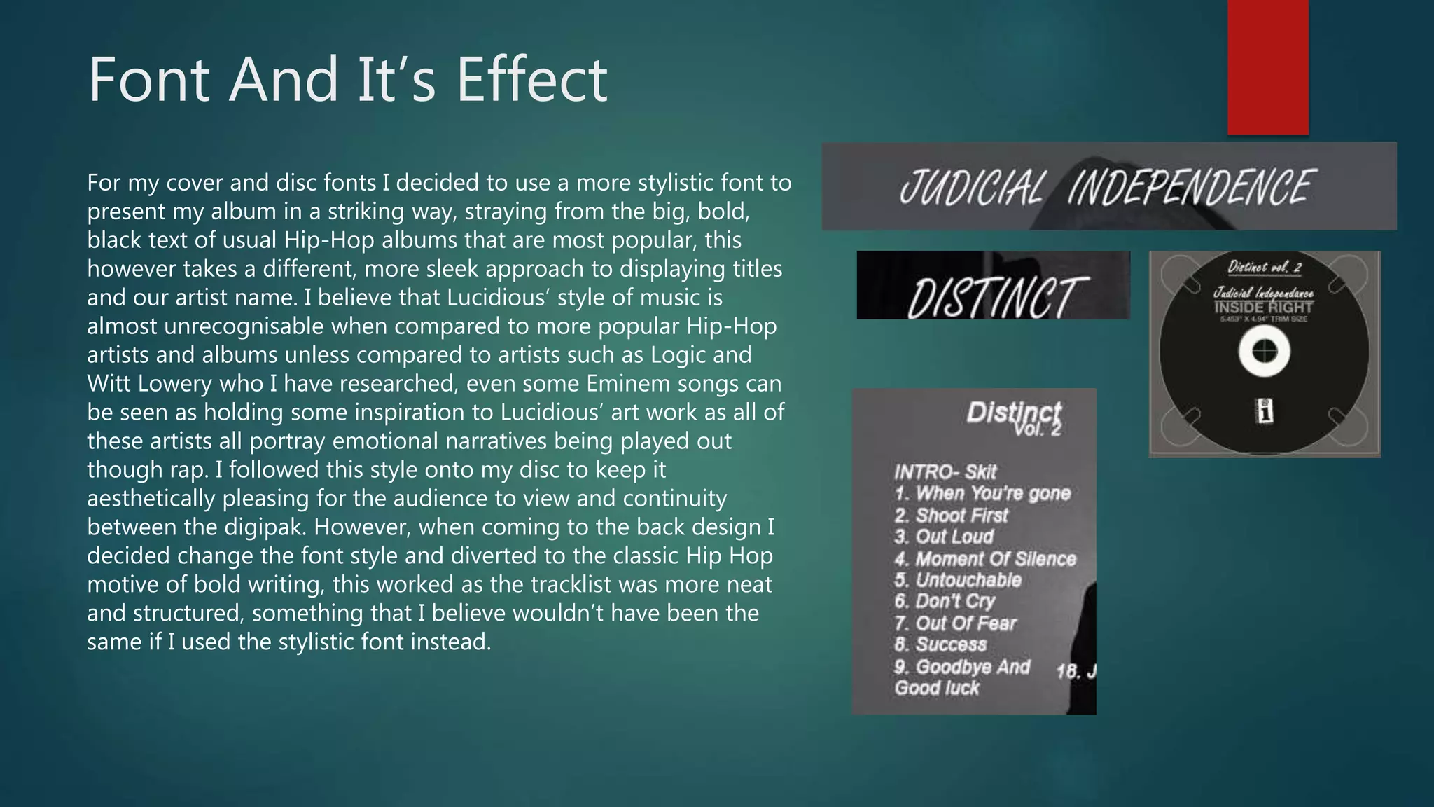 Font And It’s Effect
For my cover and disc fonts I decided to use a more stylistic font to
present my album in a striking way, straying from the big, bold,
black text of usual Hip-Hop albums that are most popular, this
however takes a different, more sleek approach to displaying titles
and our artist name. I believe that Lucidious’ style of music is
almost unrecognisable when compared to more popular Hip-Hop
artists and albums unless compared to artists such as Logic and
Witt Lowery who I have researched, even some Eminem songs can
be seen as holding some inspiration to Lucidious’ art work as all of
these artists all portray emotional narratives being played out
though rap. I followed this style onto my disc to keep it
aesthetically pleasing for the audience to view and continuity
between the digipak. However, when coming to the back design I
decided change the font style and diverted to the classic Hip Hop
motive of bold writing, this worked as the tracklist was more neat
and structured, something that I believe wouldn’t have been the
same if I used the stylistic font instead.
 