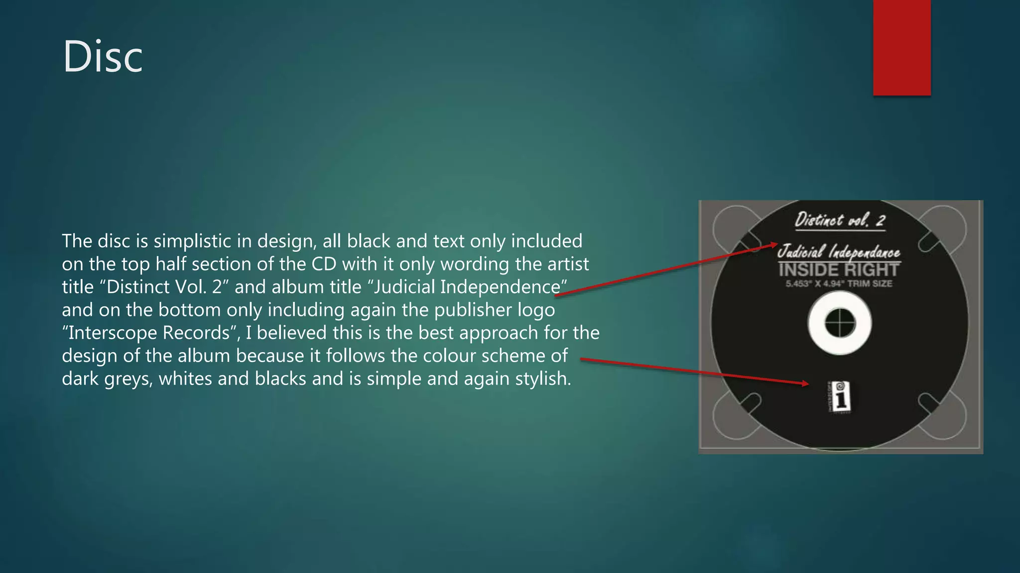 Disc
The disc is simplistic in design, all black and text only included
on the top half section of the CD with it only wording the artist
title “Distinct Vol. 2” and album title “Judicial Independence”
and on the bottom only including again the publisher logo
“Interscope Records”, I believed this is the best approach for the
design of the album because it follows the colour scheme of
dark greys, whites and blacks and is simple and again stylish.
 