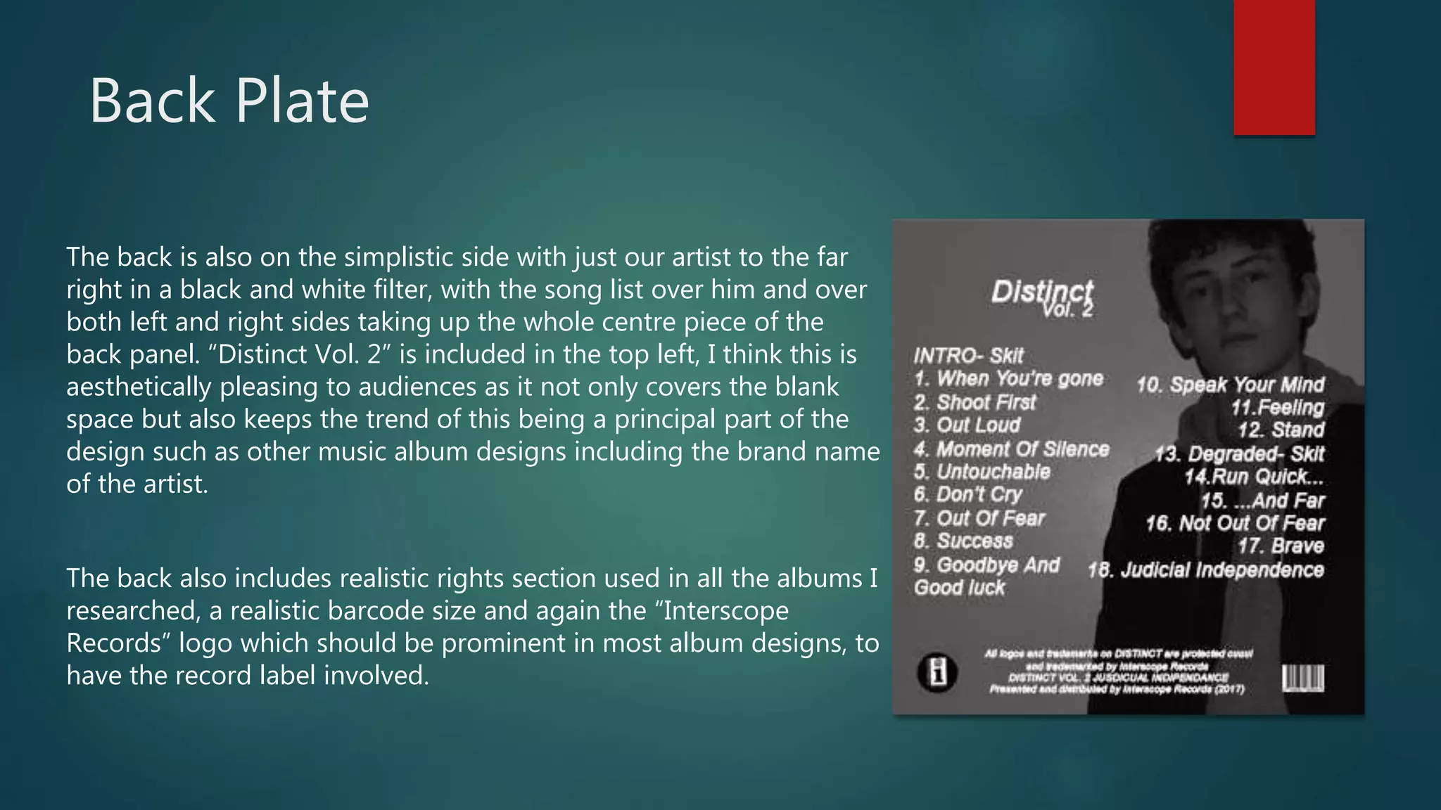 Back Plate
The back is also on the simplistic side with just our artist to the far
right in a black and white filter, with the song list over him and over
both left and right sides taking up the whole centre piece of the
back panel. “Distinct Vol. 2” is included in the top left, I think this is
aesthetically pleasing to audiences as it not only covers the blank
space but also keeps the trend of this being a principal part of the
design such as other music album designs including the brand name
of the artist.
The back also includes realistic rights section used in all the albums I
researched, a realistic barcode size and again the “Interscope
Records” logo which should be prominent in most album designs, to
have the record label involved.
 