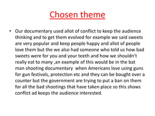 Chosen theme
• Our documentary used allot of conflict to keep the audience
  thinking and to get them evolved for example ...