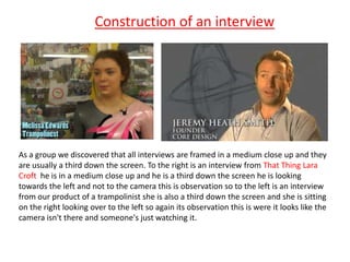 Construction of an interview




As a group we discovered that all interviews are framed in a medium close up and they
are...