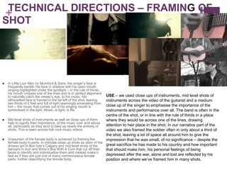 TECHNICAL DIRECTIONS – FRAMING OF
+
SHOT




   In Little Lion Man by Mumford & Sons, the singer’s face is
    frequently backlit, his face in shadow with his open mouth
    singing highlighted under the spotlight – in the rule of thirds,
    his mouth crosses one of the lines and is in perfect alignment
    to naturally catch the viewer’s eye, to his music. His           USE – we used close ups of instruments, mid level shots of
    silhouetted face is framed in the far left of the shot, leaving  instruments across the video of the guitarist and a medium
    two thirds of it free and full of light seemingly emanating from
    him – the music that comes out of his singing mouth is           close up of the singer to emphasise the importance of the
    symbolized in the light. Music, is light, is life.               instruments and performance over all. The band is often in the
                                                                     centre of the shot, or in line with the rule of thirds in a place
   Mid level shots of instruments as well as close ups of them      where they would be across one of the lines, drawing
    help to signify their importance, of the music over and above
    all, particularly as they tend to take up nearly the entirety of attention to heir place in the shot. In our narrative part of the
    shots. This is seen across folk rock music videos.               video we also framed the soldier often in only about a third of
                                                                     the shot, leaving a lot of space all around him to give the
   Voyeurism of the female body is achieved by framing the          impression that he was small, of no significance – despite the
    female body in parts, in intimate close up shots as seen of the
    drowsy girl in Bon Iver’s Calgary and mid level shots of the     great sacrifice he has made to his country and how important
    dancers in Iron and Wine’s Boy With A Coin that cut off their    that should make him, his personal feelings of being
    faces to identify and individualize them and instead make it
    feel as if they are just one of many commonplace female          depressed after the war, alone and lost are reflected by his
    parts, further objectifying the female body.                     position and where we’ve framed him in many shots.
 