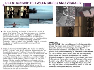RELATIONSHIP BETWEEN MUSIC AND VISUALS
    +




   The music is mostly illustrative of the visuals. In Iron &
    Wine: Boy With A Coin the style of the dancing matches
    the style of the music that is being played, both old
    fashioned and classy. The movements of the dancers
    hands are very smooth as are the notes of the piano being
    played. At the same time their dancing is still very
    obviously choreographed, hips and legs sharply in time to
                                                                  DEVELOPED
    the guitar strings being plucked in clearly defined
    movements.                                                    ILLUSTRATIVE – the interval between the first verse and the
                                                                  chorus, the visuals are in time with the music as the screen
                                                                  shows the guitarist from a low angle, focusing on his no-
   In Laura Marling: Rambling Man the music has a fairly
    steady ‘one-two’ beat which is in time with the visuals, to   nonsense converse shoes amongst autumn leaves and the
    the point where even the birds flying and the sea waves       gradual tilting over him till settling on his somber face in a close
    lapping have been edited so their speed is in time with the   up. The movement of the camera tilting and gradually getting
    song. The music being in time with the visuals actually       faster in time with the music, emphasizing that the most
    amplified meaning at some points e.g. near the middle of      important message of the song within the chorus is coming up.
    the song and near the end the music sped as the man           In the return to the narrative nearer the latter part of the song,
    leaped into the sea for his freedom, emphasizing the          there are jump cuts of the soldier doing up his coat in time to
    weight of his action and its symbolism. This reflects the
    common themes of folk genre music where artists               the music; the harsh plucking of the guitar strings along with
    normally perform in settings full of nature where it’s        the jump cuts reflect his disjointed sense of time as he is still
    peaceful which helps their ability to be introspective and    immersed in memories of fighting in wartime.
    reflective on life and its meaning.
 