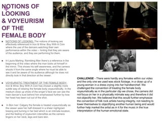 NOTIONS OF
 +
LOOKING
& VOYEURISM
OF THE
FEMALE BODY
   NOTIONS OF LOOKING: The notions of looking are
    effectively referenced in Iron & Wine: Boy With A Coin
    where the use of the dancers watching their own
    performance within the video – hinting that they are aware
    of the audience, and they are performing for them.


   In Laura Marling: Rambling Man there’s a reference in the
    beginning of the video where the man looks at himself in
    the mirror. This shows his self-awareness, and the camera
    shoots it from the same angle where he must be able to
    see it and be aware of his audience although he does not
    directly look in that direction at the viewer.
                                                                     CHALLENGE - There were hardly any females within our video
   VOYEURISTIC TREATMENT OF THE FEMALE BODY:                        and the only one we used was stock footage, in a close up of a
    Iron & Wine: Boy With A Coin has chosen a slightly more          young woman in a dress crying into her handkerchief. We
    subtle way of viewing the female body voyeuristically. In the    challenged the convention of treating the female body
    medium close up shots of the singer’s face we can see the        voyeuristically as in the particular clip we chose, the camera did
    main dancer’s bust behind him emphasised further by how          not focus on her in a physically intimate way and therefore it did
    her head has been cut out of the shot.                           not objectify her. We believed that this would further emphasize
                                                                     the convention of folk rock artists having integrity, not needing to
    In Bon Iver: Calgary the female is treated voyeuristically as   lower themselves to objectifying another human being and would
    the viewer sees her half dressed in a sheer nightgown            further help market the artist as in it for the music in the true
    tossing and turning in her bed which is an intimate location,    interpretation of the human emotional state.
    and the feeling of voyeurism intensifies as the camera
    lingers on her neck, legs and bare skin.
 