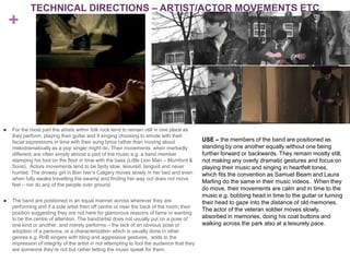 TECHNICAL DIRECTIONS – ARTIST/ACTOR MOVEMENTS ETC
    +




   For the most part the artists within folk rock tend to remain still in one place as
    they perform, playing their guitar and if singing choosing to emote with their
    facial expressions in time with their sung lyrics rather than moving about               USE – the members of the band are positioned as
    melodramatically as a pop singer might do. Their movements, when markedly                standing by one another equally without one being
    different, are often simply almost a part of the music e.g. a band member                further forward or backwards. They remain mostly still,
    stamping his foot on the floor in time with the bass (Little Lion Man – Mumford &        not making any overly dramatic gestures and focus on
    Sons). Actors movements tend to be fairly slow, leisured, languid and never              playing their music and singing in heartfelt tones,
    hurried. The drowsy girl in Bon Iver’s Calgary moves slowly in her bed and even          which fits the convention as Samuel Beam and Laura
    when fully awake travelling the swamp and finding her way out does not move
                                                                                             Marling do the same in their music videos. When they
    fast – nor do any of the people over ground.
                                                                                             do move, their movements are calm and in time to the
                                                                                             music e.g. bobbing head in time to the guitar or turning
   The band are positioned in an equal manner across wherever they are                      their head to gaze into the distance of old memories.
    performing and if a sole artist then off centre or near the back of the room; their
                                                                                             The actor of the veteran soldier moves slowly,
    position suggesting they are not here for glamorous reasons of fame or wanting
    to be the centre of attention. The band/artist does not usually put on a pose of         absorbed in memories, doing his coat buttons and
    one kind or another, and merely performs – the lack of an obvious pose or                walking across the park also at a leisurely pace.
    adoption of a persona, or a characterization which is usually done in other
    genres e.g. RnB singers with bling and aggressive gestures, adds to the
    impression of integrity of the artist in not attempting to fool the audience that they
    are someone they’re not but rather letting the music speak for them.
 