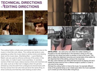 TECHNICAL DIRECTIONS
–+
 EDITING DIRECTIONS




The cutting rhythm is fairly even and tends to move in time to the
music in most folk rock videos. The cutting rate tends to vary,      DEVELOPED – we used jump cuts where the soldier dwelling on
speeding up when the music does to various shots and slowing         thoughts of his war experiences in the trenches is doing up his coat,
down as the music does. (Rambling Man – Laura Marling).              jutting from him doing one button to another in time to the music. This
                                                                     was to reflect the disjointed memories and mental state of the soldier by
Match cuts are used to enforce continuity of the action in the
                                                                     the disjointed feel of the editing, jarring to the visual eye.
music video, to make it seem more seamless. In narrative             We also used matched cuts where the band would be playing and we’d
scenes of folk rock music videos reverse shots and matched cuts      repeat the same shot but from a different angle or position in order to
are used, such as in Bon Iver’s Calgary when the girl who            vary shot for the viewer.
climbed up onto the earth from underground shared looks with         We kept the cutting rhythm in time to the music, for example different
the boy across from her who had just done the same thing, to         shots of the guitarist being cut at a faster pace when the music speeded
show continuity and that they were looking at each other.            up in a build up to the chorus after a long tilt up.
 