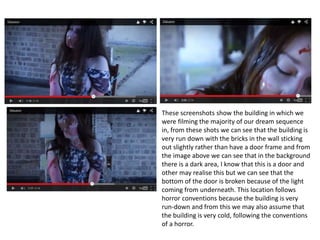 These screenshots show the building in which we
were filming the majority of our dream sequence
in, from these shots we can see that the building is
very run down with the bricks in the wall sticking
out slightly rather than have a door frame and from
the image above we can see that in the background
there is a dark area, I know that this is a door and
other may realise this but we can see that the
bottom of the door is broken because of the light
coming from underneath. This location follows
horror conventions because the building is very
run-down and from this we may also assume that
the building is very cold, following the conventions
of a horror.
 