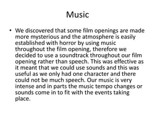 • We discovered that some film openings are made
more mysterious and the atmosphere is easily
established with horror by using music
throughout the film opening, therefore we
decided to use a soundtrack throughout our film
opening rather than speech. This was effective as
it meant that we could use sounds and this was
useful as we only had one character and there
could not be much speech. Our music is very
intense and in parts the music tempo changes or
sounds come in to fit with the events taking
place.
Music
 