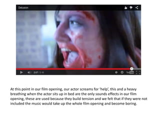 At this point in our film opening, our actor screams for ‘help’, this and a heavy
breathing when the actor sits up in bed are the only sounds effects in our film
opening, these are used because they build tension and we felt that if they were not
included the music would take up the whole film opening and become boring.
 