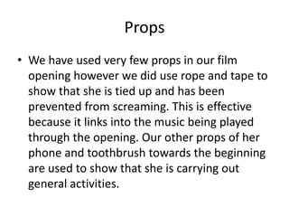 Props
• We have used very few props in our film
opening however we did use rope and tape to
show that she is tied up and has been
prevented from screaming. This is effective
because it links into the music being played
through the opening. Our other props of her
phone and toothbrush towards the beginning
are used to show that she is carrying out
general activities.
 