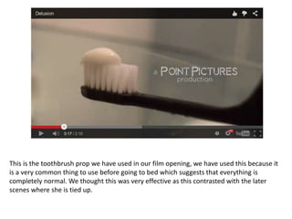 This is the toothbrush prop we have used in our film opening, we have used this because it
is a very common thing to use before going to bed which suggests that everything is
completely normal. We thought this was very effective as this contrasted with the later
scenes where she is tied up.
 