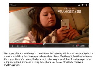 Our actors phone is another prop used in our film opening, this is used because again, it is
a very normal thing for a teenager to be on their phone. We thought that this challenged
the conventions of a horror film because this is a very normal thing for a teenager to be
using and often if someone is using their phone in a horror film it is to receive a
mysterious text.
 