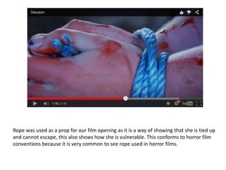 Rope was used as a prop for our film opening as it is a way of showing that she is tied up
and cannot escape, this also shows how she is vulnerable. This conforms to horror film
conventions because it is very common to see rope used in horror films.
 