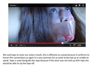 We used tape to cover our actors mouth, this is effective as a prop because it conforms to
horror film conventions as again it is very common for an actor to be tied up or unable to
speak. Tape is used alongside the rope because if the actor was not tied up with rope she
would be able to rip the tape off.
 
