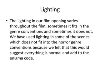 Lighting
• The lighting in our film opening varies
throughout the film, sometimes it fits in the
genre conventions and sometimes it does not.
We have used lighting in some of the scenes
which does not fit into the horror genre
conventions because we felt that this would
suggest everything is normal and add to the
enigma code.
 