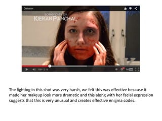 The lighting in this shot was very harsh, we felt this was effective because it
made her makeup look more dramatic and this along with her facial expression
suggests that this is very unusual and creates effective enigma codes.
 