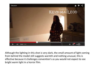 Although the lighting in this shot is very dark, the small amount of light coming
from behind the model still suggests warmth and nothing unusual, this is
effective because it challenges convention's as you would not expect to see
bright warm light in a horror film.
 