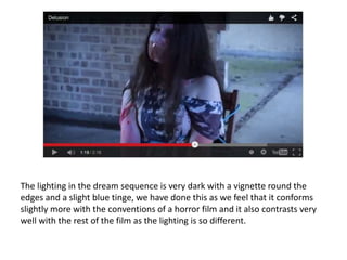 The lighting in the dream sequence is very dark with a vignette round the
edges and a slight blue tinge, we have done this as we feel that it conforms
slightly more with the conventions of a horror film and it also contrasts very
well with the rest of the film as the lighting is so different.
 