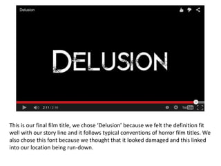 This is our final film title, we chose ‘Delusion’ because we felt the definition fit
well with our story line and it follows typical conventions of horror film titles. We
also chose this font because we thought that it looked damaged and this linked
into our location being run-down.
 